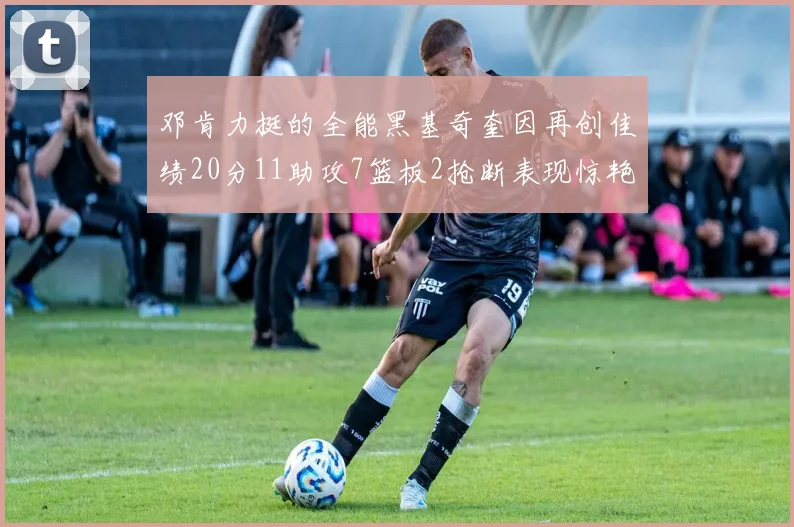 邓肯力挺的全能黑基奇奎因再创佳绩20分11助攻7篮板2抢断表现惊艳