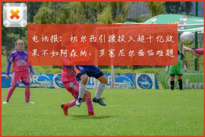 电讯报：切尔西引援投入超十亿效果不如阿森纳，罗塞尼尔面临难题