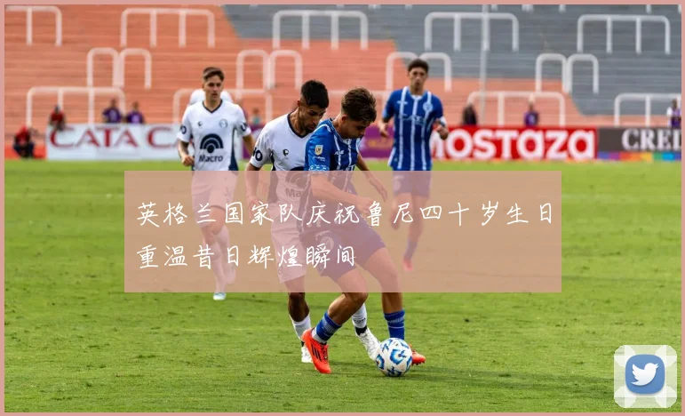 英格兰国家队庆祝鲁尼四十岁生日重温昔日辉煌瞬间