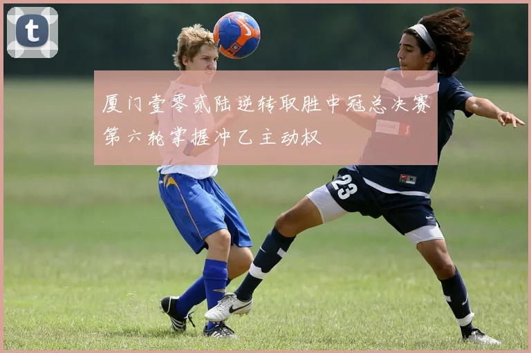 厦门壹零贰陆逆转取胜中冠总决赛第六轮掌握冲乙主动权