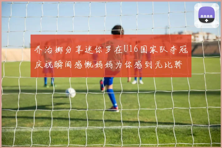 乔治娜分享迷你罗在U16国家队夺冠庆祝瞬间感慨妈妈为你感到无比骄傲