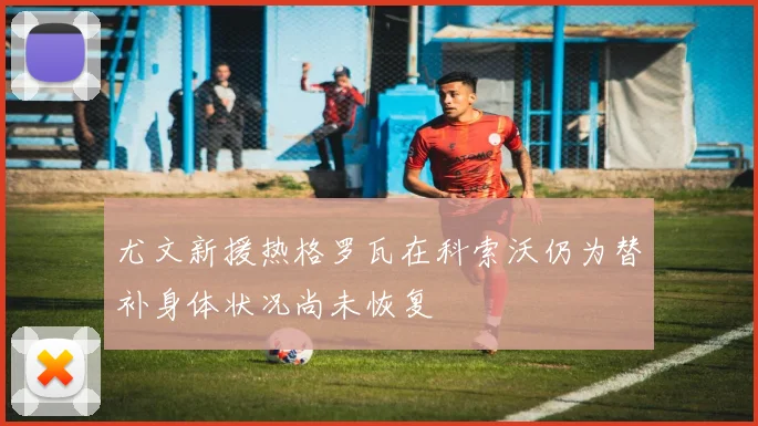 尤文新援热格罗瓦在科索沃仍为替补身体状况尚未恢复