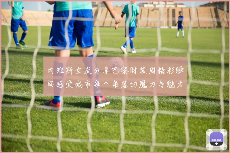 内维斯女友分享巴黎时装周精彩瞬间感受城市每个角落的魔力与魅力