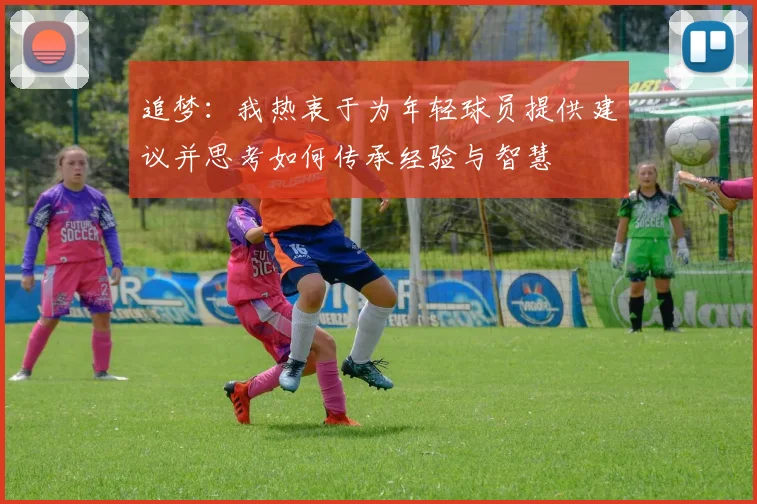 追梦：我热衷于为年轻球员提供建议并思考如何传承经验与智慧