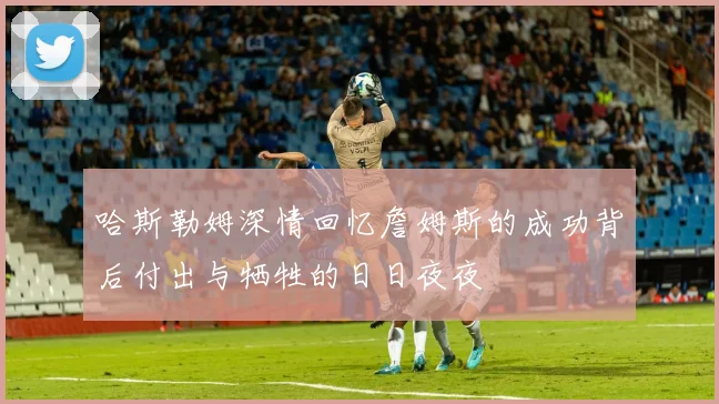 哈斯勒姆深情回忆詹姆斯的成功背后付出与牺牲的日日夜夜