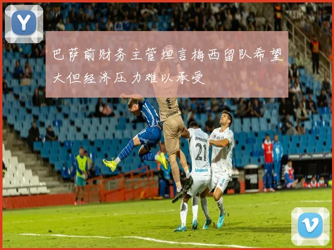 巴萨前财务主管坦言梅西留队希望大但经济压力难以承受