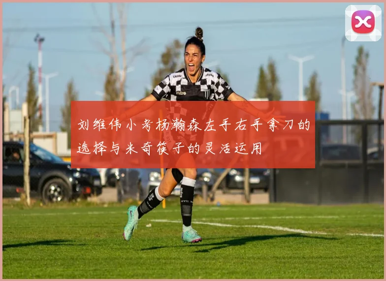 刘维伟小考杨瀚森左手右手拿刀的选择与米奇筷子的灵活运用