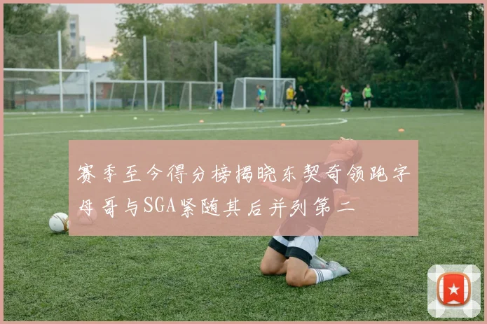 赛季至今得分榜揭晓东契奇领跑字母哥与SGA紧随其后并列第二