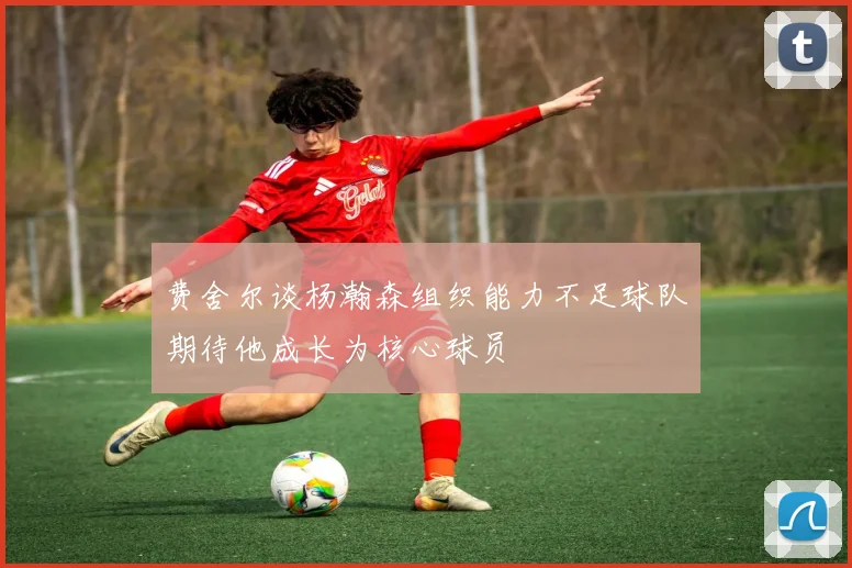 费舍尔谈杨瀚森组织能力不足球队期待他成长为核心球员
