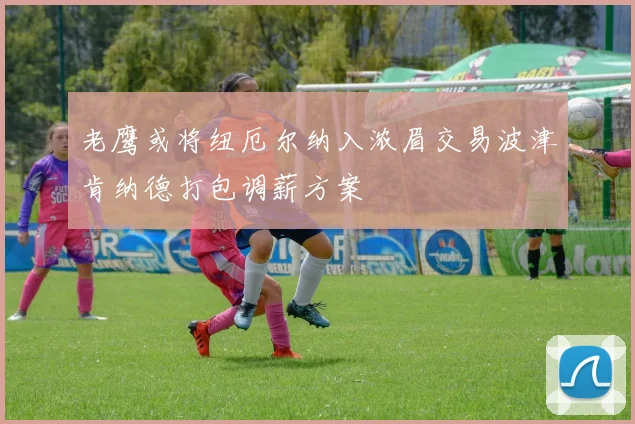 老鹰或将纽厄尔纳入浓眉交易波津肯纳德打包调薪方案