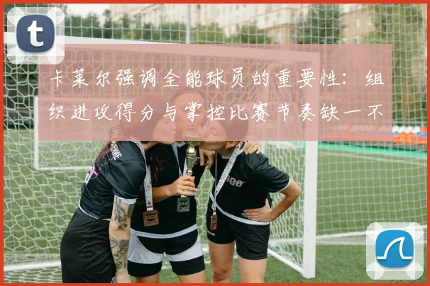 卡莱尔强调全能球员的重要性：组织进攻得分与掌控比赛节奏缺一不可