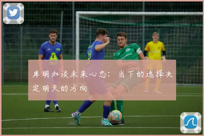 库明加谈未来心态：当下的选择决定明天的方向