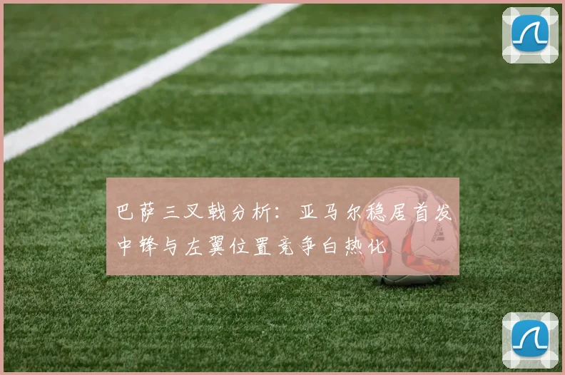 巴萨三叉戟分析：亚马尔稳居首发中锋与左翼位置竞争白热化