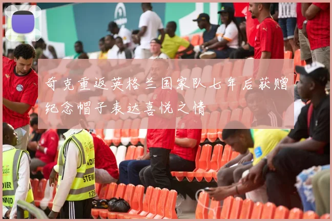 奇克重返英格兰国家队七年后获赠纪念帽子表达喜悦之情