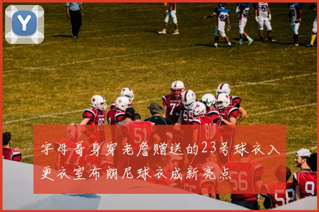 字母哥身穿老詹赠送的23号球衣入更衣室布朗尼球衣成新亮点