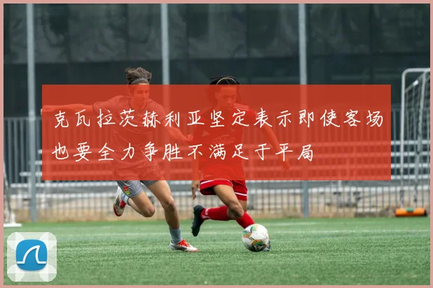 克瓦拉茨赫利亚坚定表示即使客场也要全力争胜不满足于平局