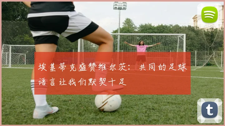 埃基蒂克盛赞维尔茨：共同的足球语言让我们默契十足