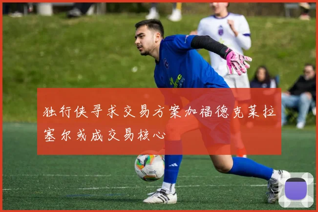 独行侠寻求交易方案加福德克莱拉塞尔或成交易核心