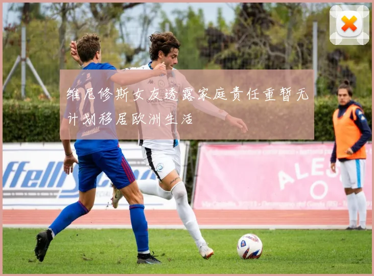 维尼修斯女友透露家庭责任重暂无计划移居欧洲生活