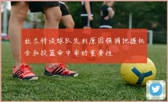 杜兰特谈球队失利原因强调把握机会和投篮命中率的重要性