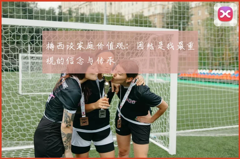 梅西谈家庭价值观：团结是我最重视的信念与传承