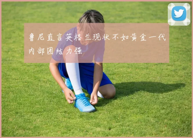 鲁尼直言英格兰现状不如黄金一代内部团结力强