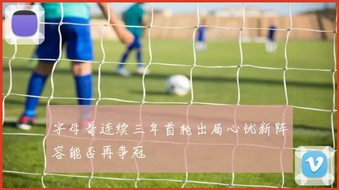 字母哥连续三年首轮出局心忧新阵容能否再争冠