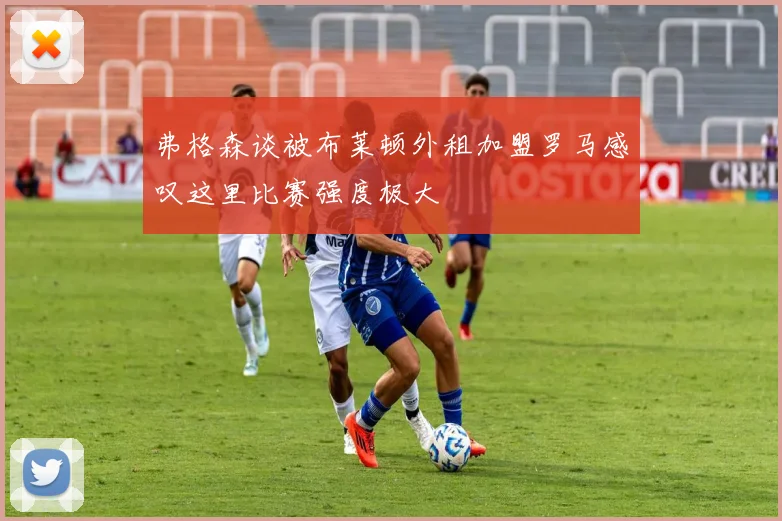 弗格森谈被布莱顿外租加盟罗马感叹这里比赛强度极大