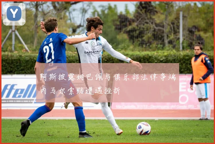 阿斯披露姆巴佩与俱乐部法律争端内马尔索赔遭遇挫折