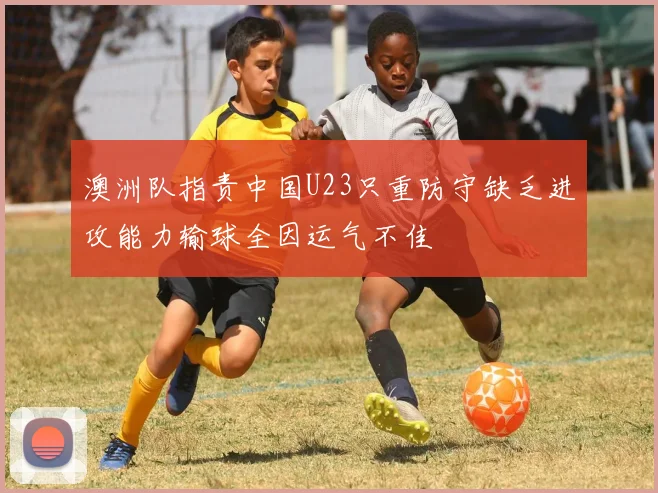 澳洲队指责中国U23只重防守缺乏进攻能力输球全因运气不佳