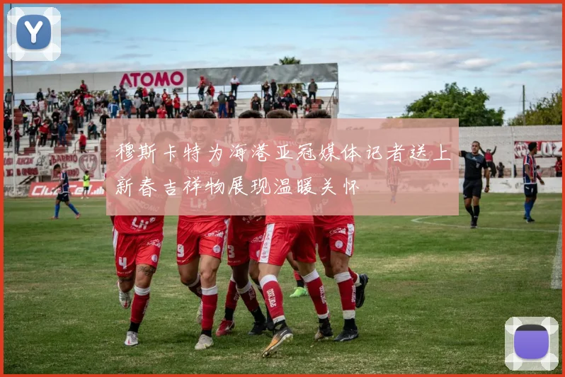 穆斯卡特为海港亚冠媒体记者送上新春吉祥物展现温暖关怀