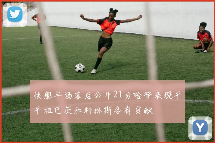 快船半场落后公牛21分哈登表现平平祖巴茨和科林斯各有贡献