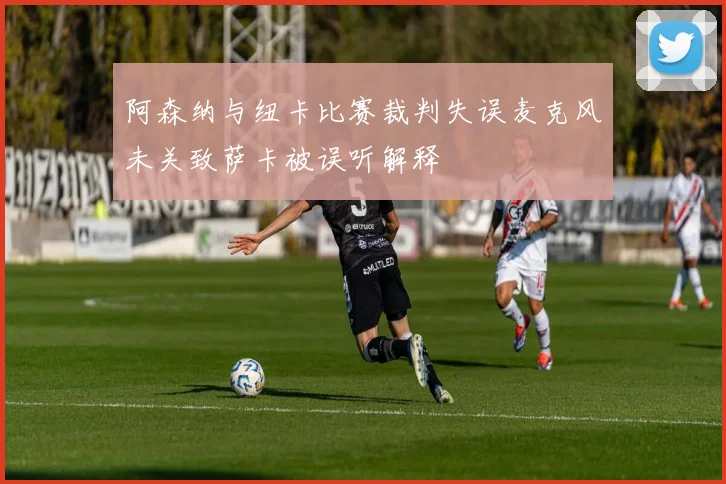 阿森纳与纽卡比赛裁判失误麦克风未关致萨卡被误听解释