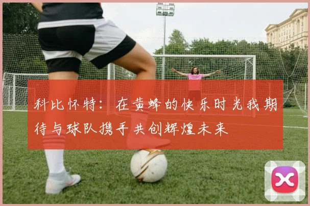 科比怀特：在黄蜂的快乐时光我期待与球队携手共创辉煌未来