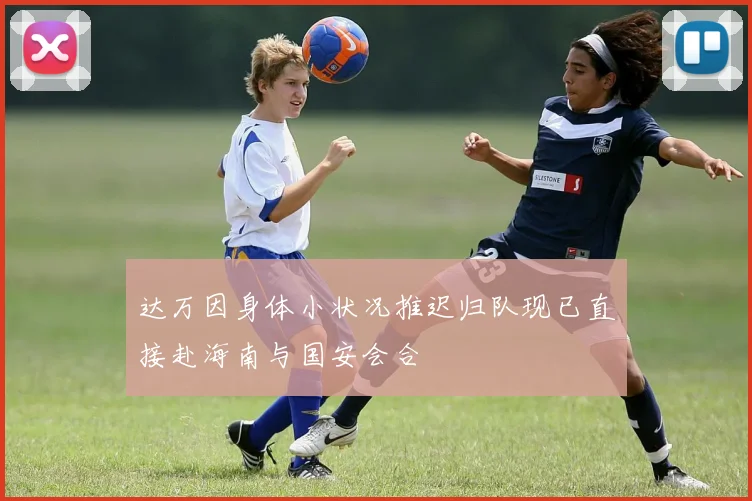 达万因身体小状况推迟归队现已直接赴海南与国安会合