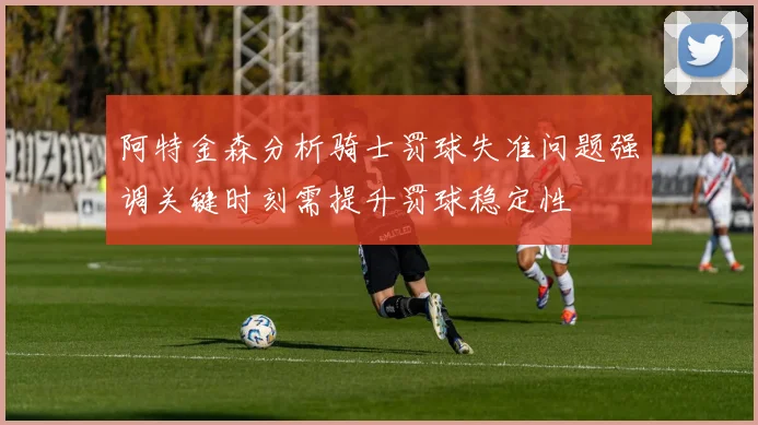 阿特金森分析骑士罚球失准问题强调关键时刻需提升罚球稳定性