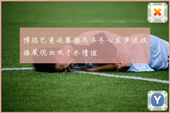 博格巴重返赛场兄弟齐心发声送祝福展现血浓于水情谊