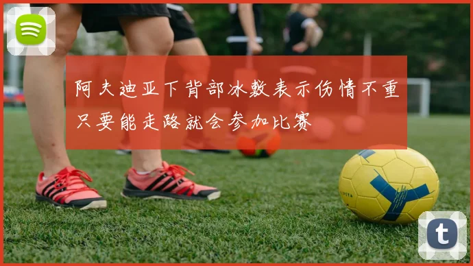 阿夫迪亚下背部冰敷表示伤情不重只要能走路就会参加比赛