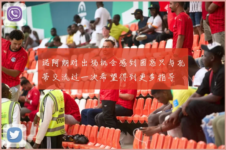诺阿朗对出场机会感到困惑只与孔蒂交流过一次希望得到更多指导